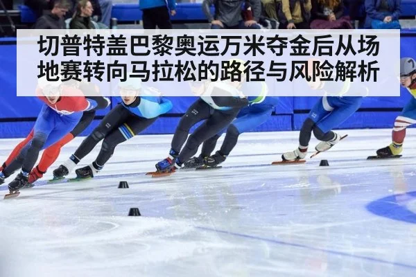 切普特盖巴黎奥运万米夺金后从场地赛转向马拉松的路径与风险解析